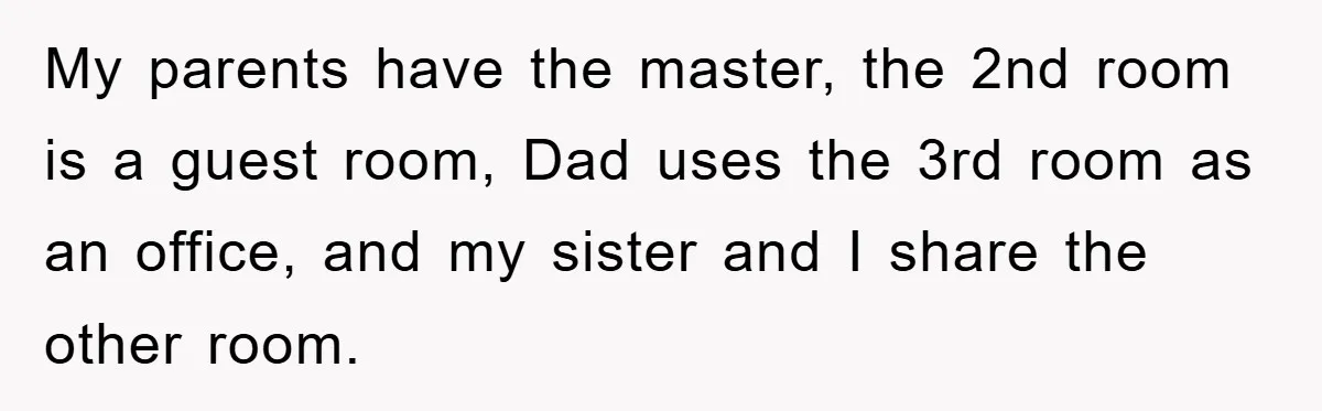 My parents have the master, the 2nd room is a guest room, Dad uses the 3rd room as an office, and my sister and I share the other room.