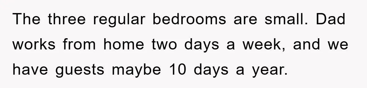 The three regular bedrooms are small. Dad works from home two days a week, and we have guests maybe 10 days a year.