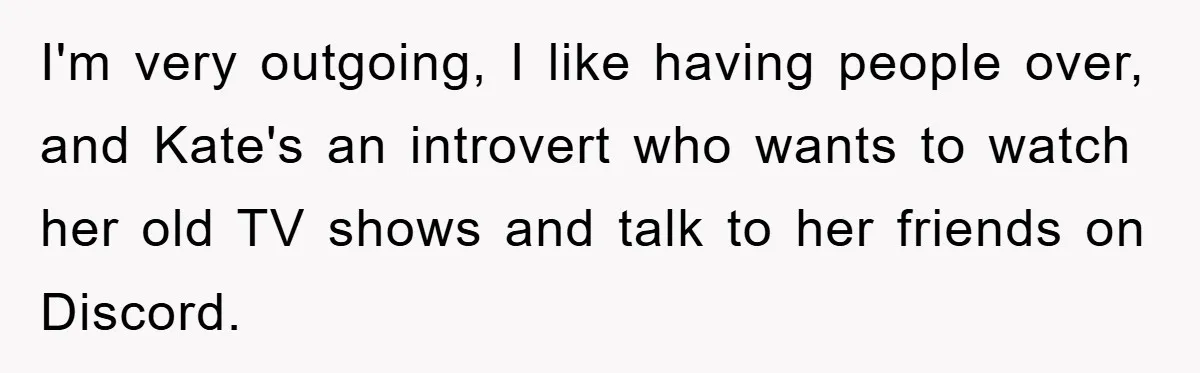 I'm very outgoing, I like having people over, and Kate's an introvert who wants to watch her old TV shows and talk to her friends on Discord.