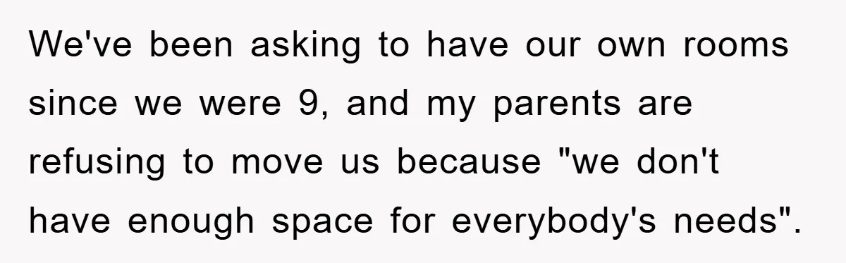 We've been asking to have our own rooms since we were 9, and my parents are refusing to move us because "we don't have enough space for everybody's needs".