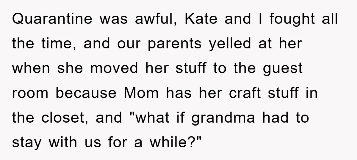 Quarantine was awful, Kate and I fought all the time, and our parents yelled at her when she moved her stuff to the guest room because Mom has her craft...