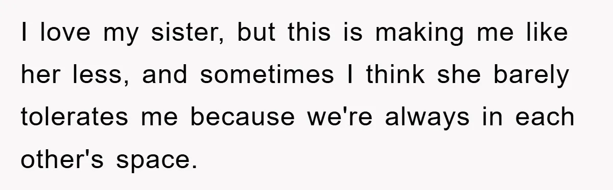 I love my sister, but this is making me like her less, and sometimes I think she barely tolerates me because we're always in each other's space.