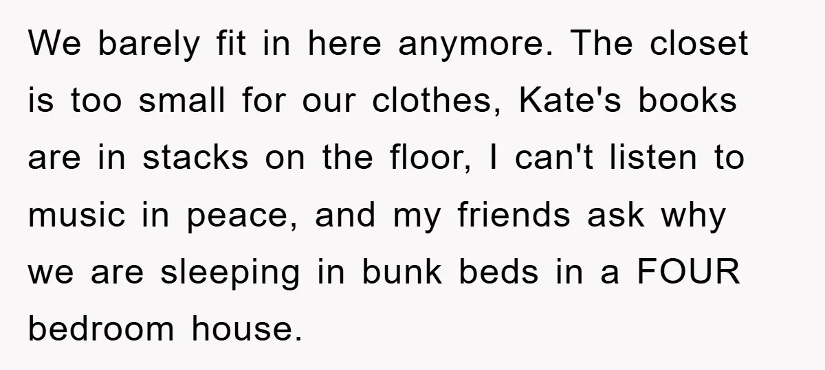 We barely fit in here anymore. The closet is too small for our clothes, Kate's books are in stacks on the floor, I can't listen to music in peace, and...