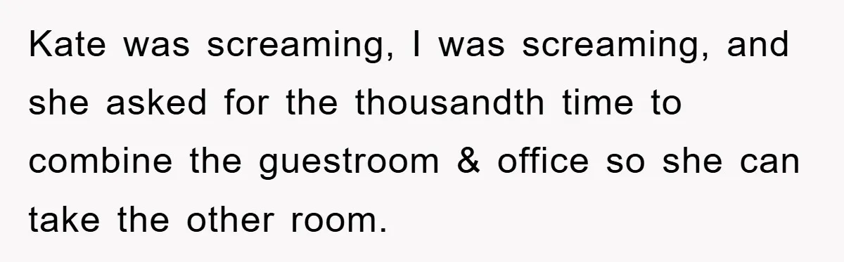 Kate was screaming, I was screaming, and she asked for the thousandth time to combine the guestroom & office so she can take the other room.