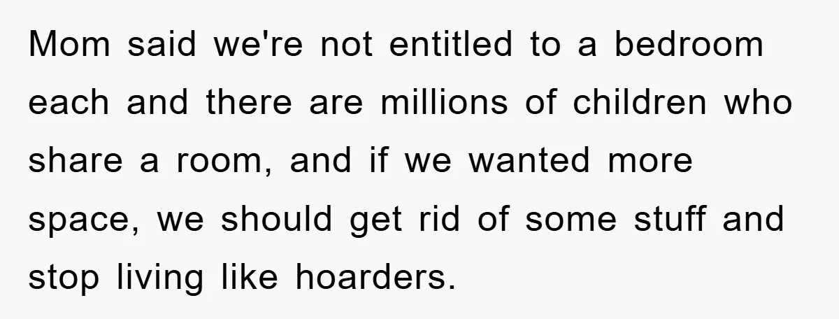 Mom said we're not entitled to a bedroom each and there are millions of children who share a room, and if we wanted more space, we should get rid of...