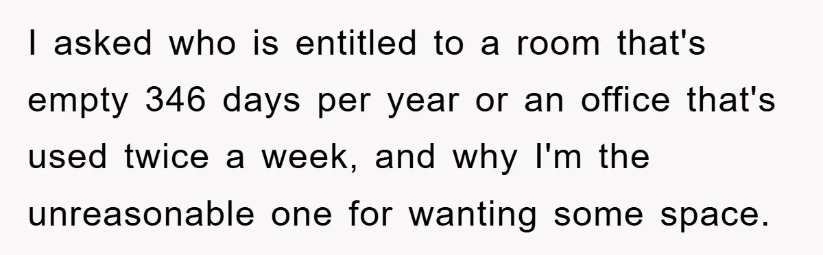 I asked who is entitled to a room that's empty 346 days per year or an office that's used twice a week, and why I'm the unreasonable one for wanting...
