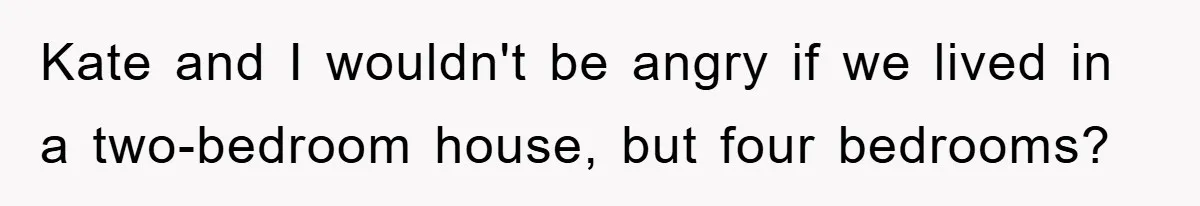 Kate and I wouldn't be angry if we lived in a two-bedroom house, but four bedrooms?