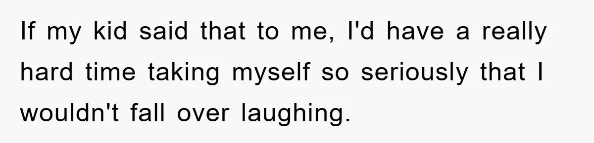 If my kid said that to me, I'd have a really hard time taking myself so seriously that I wouldn't fall over laughing.