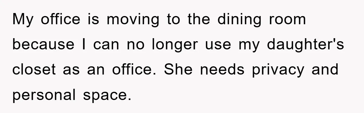 My office is moving to the dining room because I can no longer use my daughter's closet as an office. She needs privacy and personal space.