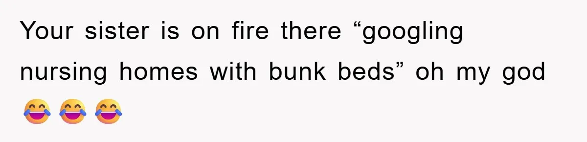 Your sister is on fire there “googling nursing homes with bunk beds” oh my god 😂😂😂
