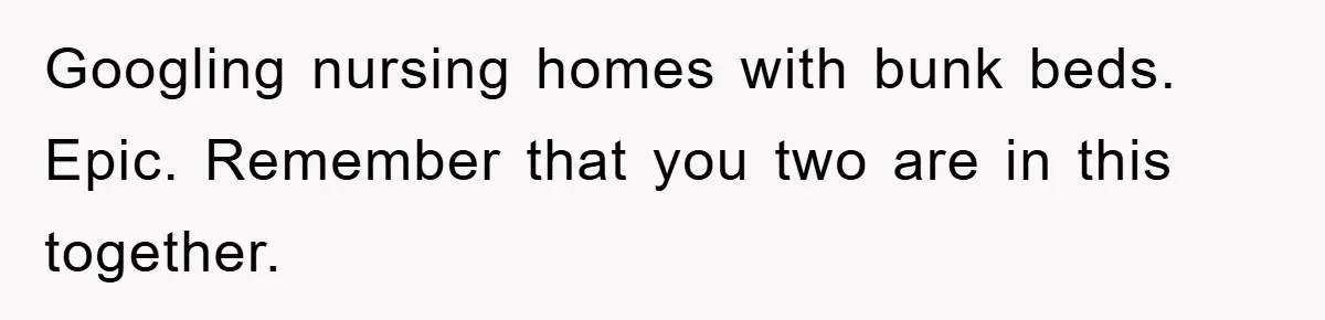 Googling nursing homes with bunk beds. Epic. Remember that you two are in this together.