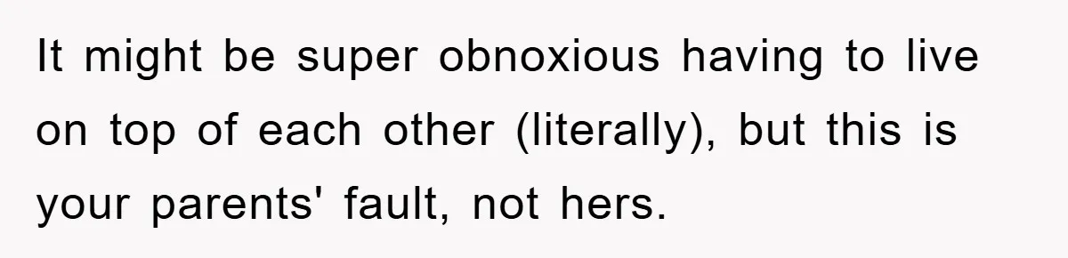 It might be super obnoxious having to live on top of each other (literally), but this is your parents' fault, not hers.