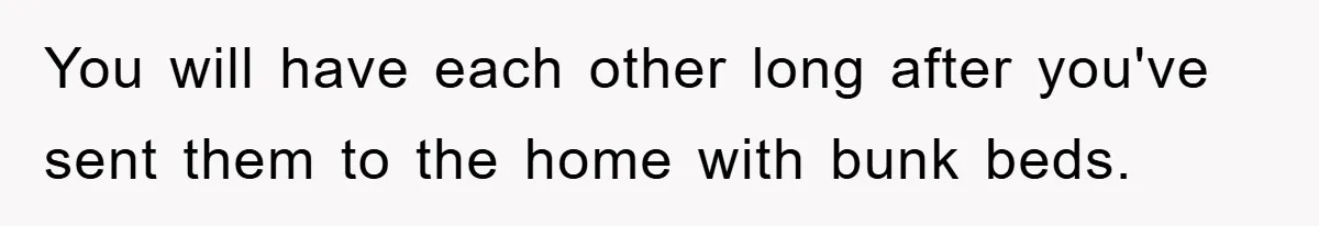 You will have each other long after you've sent them to the home with bunk beds.