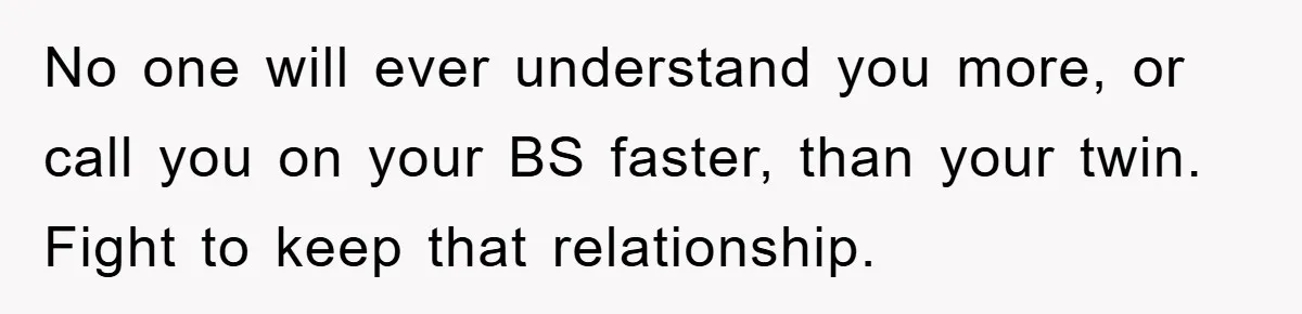 No one will ever understand you more, or call you on your BS faster, than your twin. Fight to keep that relationship.