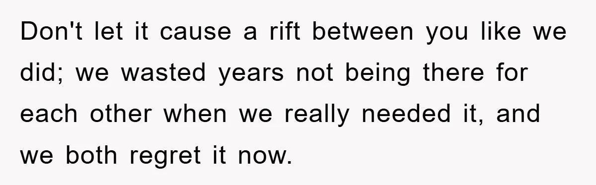 Don't let it cause a rift between you like we did; we wasted years not being there for each other when we really needed it, and we both regret it...