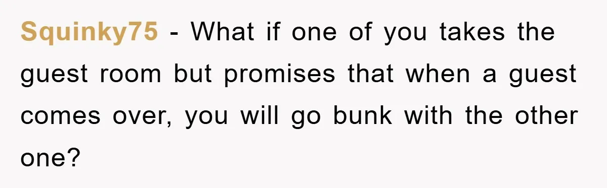 Squinky75 − What if one of you takes the guest room but promises that when a guest comes over, you will go bunk with the other one?