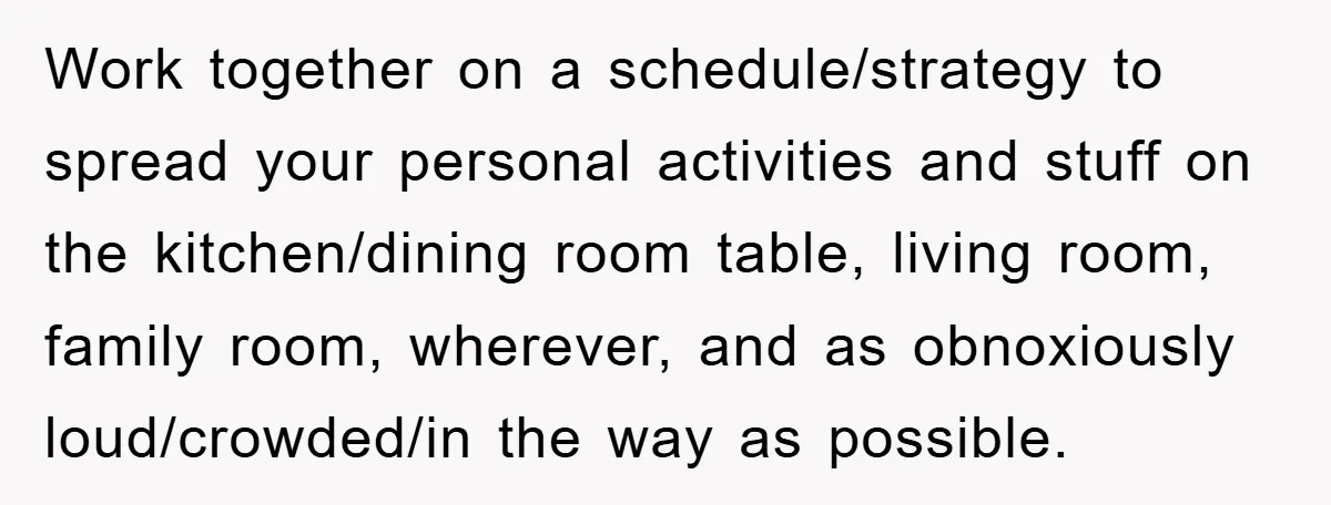 Work together on a schedule/strategy to spread your personal activities and stuff on the kitchen/dining room table, living room, family room, wherever, and as obnoxiously loud/crowded/in the way as possible.
