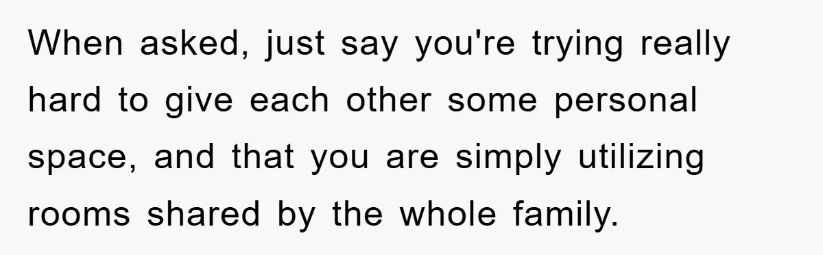 When asked, just say you're trying really hard to give each other some personal space, and that you are simply utilizing rooms shared by the whole family.