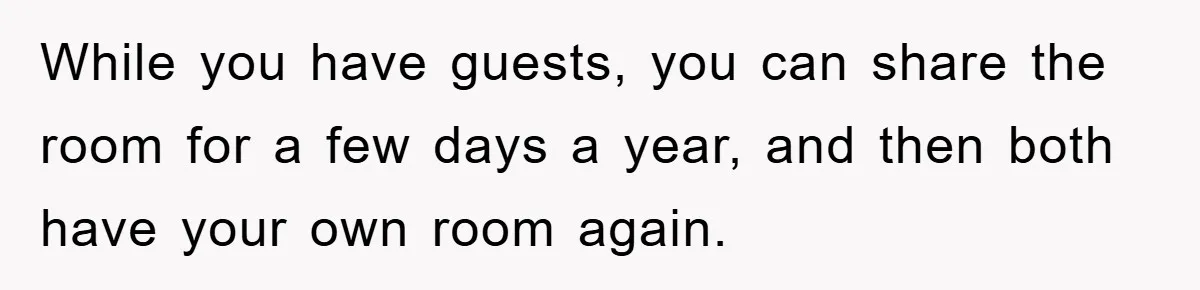 While you have guests, you can share the room for a few days a year, and then both have your own room again.