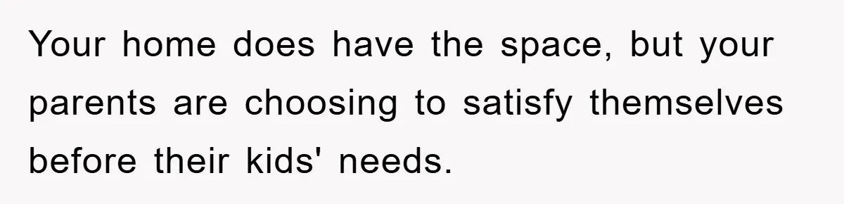 Your home does have the space, but your parents are choosing to satisfy themselves before their kids' needs.