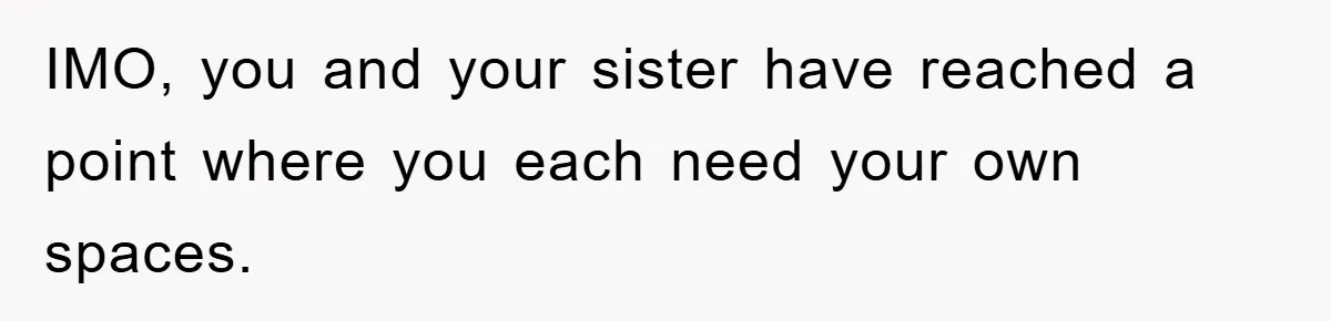 IMO, you and your sister have reached a point where you each need your own spaces.
