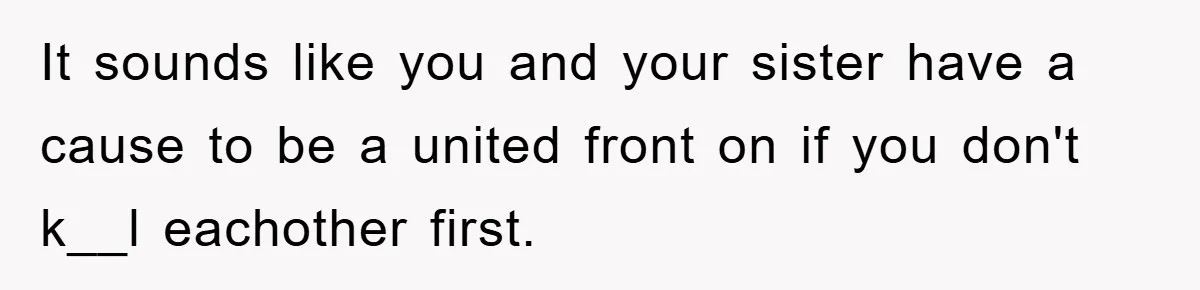 It sounds like you and your sister have a cause to be a united front on if you don't k__l eachother first.