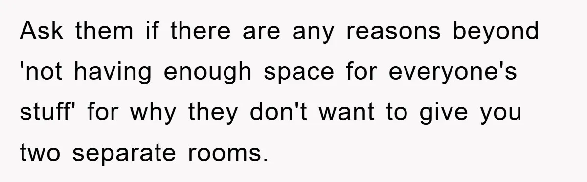 Ask them if there are any reasons beyond 'not having enough space for everyone's stuff' for why they don't want to give you two separate rooms.