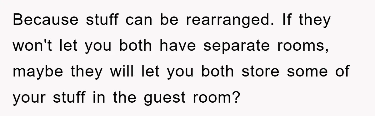 Because stuff can be rearranged. If they won't let you both have separate rooms, maybe they will let you both store some of your stuff in the guest room?