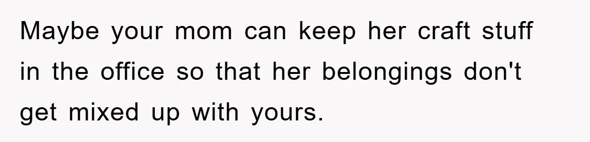 Maybe your mom can keep her craft stuff in the office so that her belongings don't get mixed up with yours.