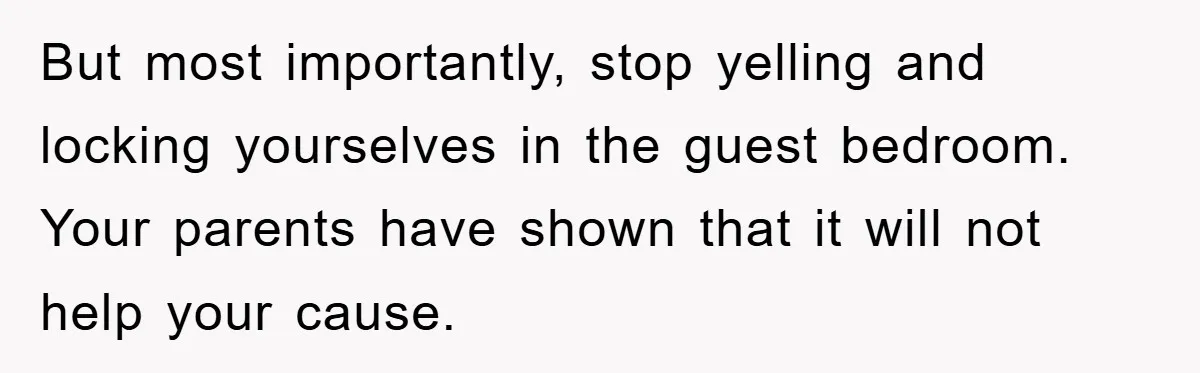 But most importantly, stop yelling and locking yourselves in the guest bedroom. Your parents have shown that it will not help your cause.