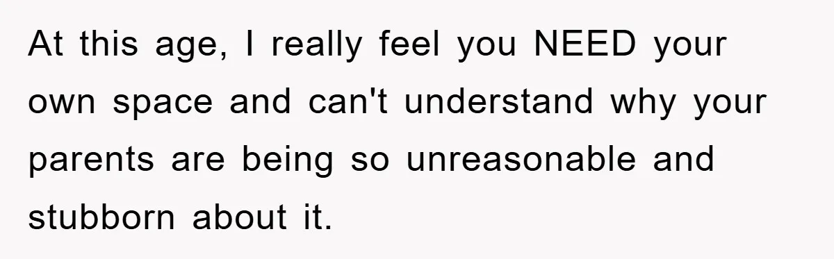 At this age, I really feel you NEED your own space and can't understand why your parents are being so unreasonable and stubborn about it.
