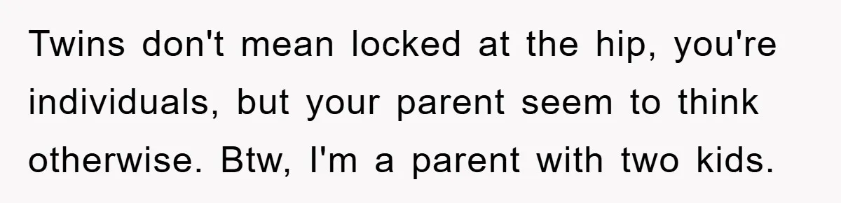 Twins don't mean locked at the hip, you're individuals, but your parent seem to think otherwise. Btw, I'm a parent with two kids.