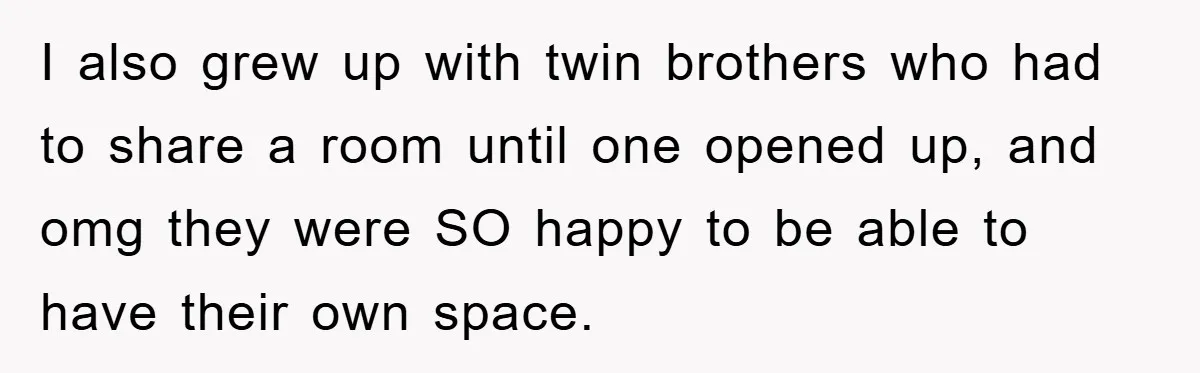 I also grew up with twin brothers who had to share a room until one opened up, and omg they were SO happy to be able to have their own...