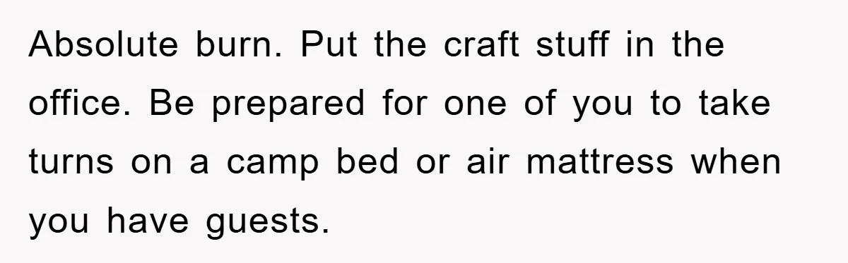 Absolute burn. Put the craft stuff in the office. Be prepared for one of you to take turns on a camp bed or air mattress when you have guests.