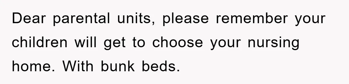 Dear parental units, please remember your children will get to choose your nursing home. With bunk beds.
