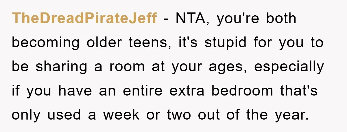 TheDreadPirateJeff − NTA, you're both becoming older teens, it's stupid for you to be sharing a room at your ages, especially if you have an entire extra bedroom that's only...