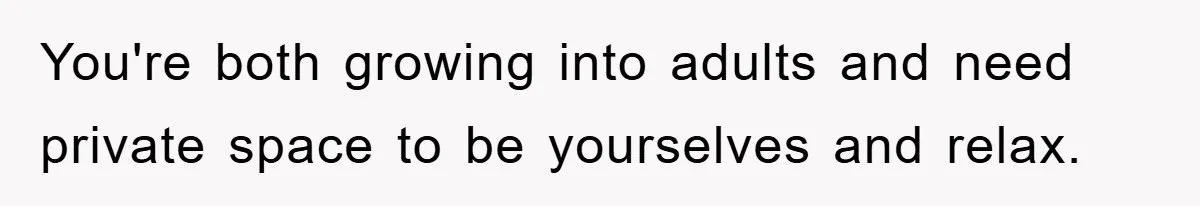 You're both growing into adults and need private space to be yourselves and relax.