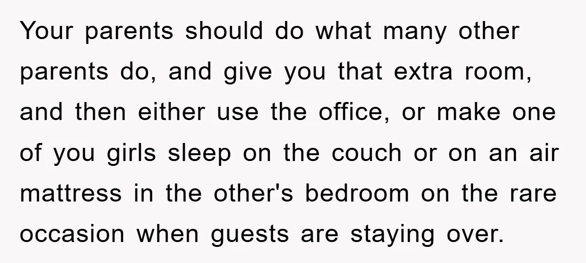Your parents should do what many other parents do, and give you that extra room, and then either use the office, or make one of you girls sleep on the...