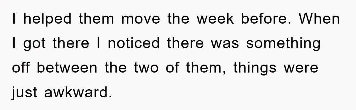 I helped them move the week before. When I got there I noticed there was something off between the two of them, things were just awkward.