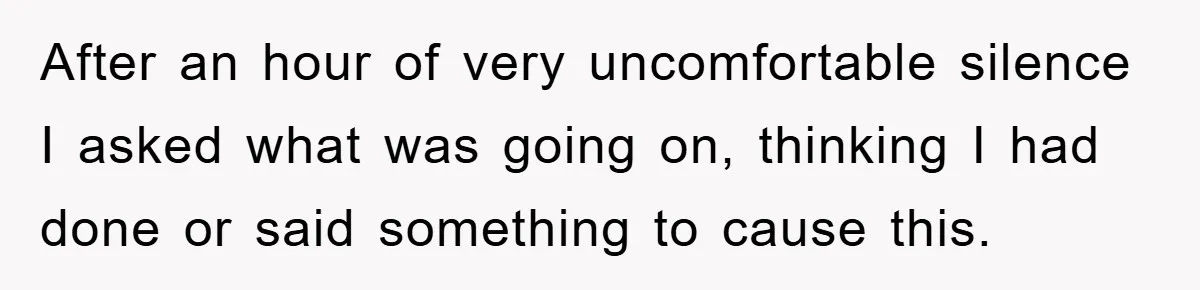 After an hour of very uncomfortable silence I asked what was going on, thinking I had done or said something to cause this.