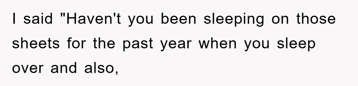 I said "Haven't you been sleeping on those sheets for the past year when you sleep over and also,