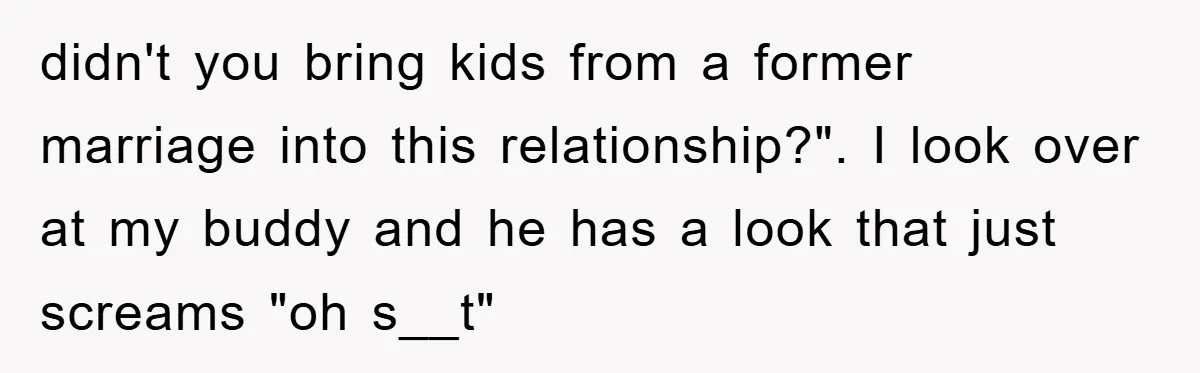 didn't you bring kids from a former marriage into this relationship?". I look over at my buddy and he has a look that just screams "oh s__t"