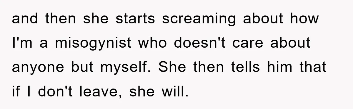 and then she starts screaming about how I'm a misogynist who doesn't care about anyone but myself. She then tells him that if I don't leave, she will.