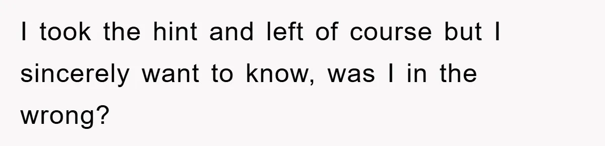 I took the hint and left of course but I sincerely want to know, was I in the wrong?