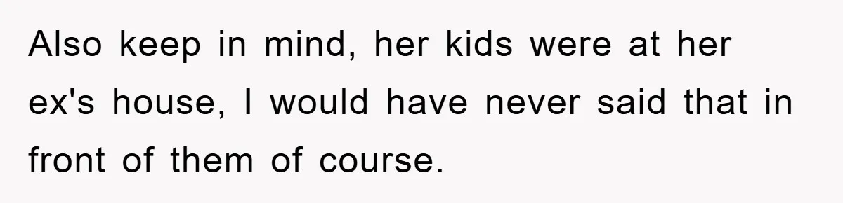 Also keep in mind, her kids were at her ex's house, I would have never said that in front of them of course.