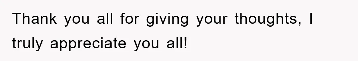 Thank you all for giving your thoughts, I truly appreciate you all!