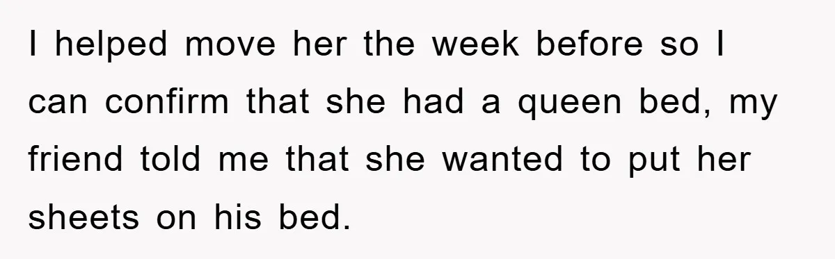 I helped move her the week before so I can confirm that she had a queen bed, my friend told me that she wanted to put her sheets on his...