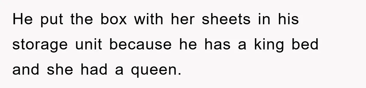 He put the box with her sheets in his storage unit because he has a king bed and she had a queen.
