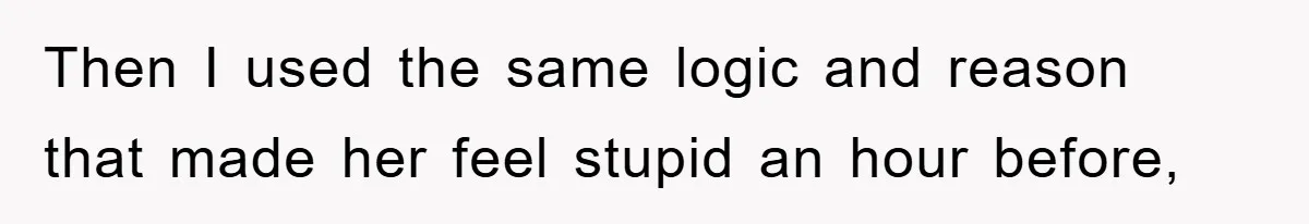 Then I used the same logic and reason that made her feel stupid an hour before,