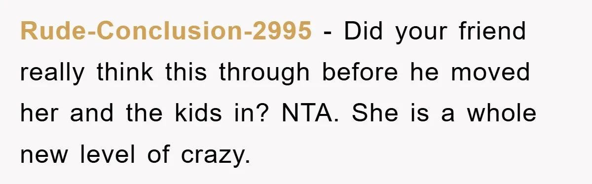 Rude-Conclusion-2995 − Did your friend really think this through before he moved her and the kids in? NTA. She is a whole new level of crazy.